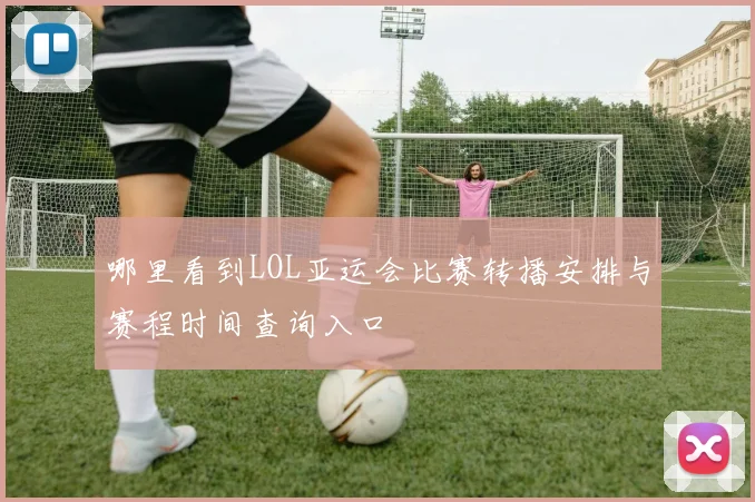 哪里看到LOL亚运会比赛转播安排与赛程时间查询入口