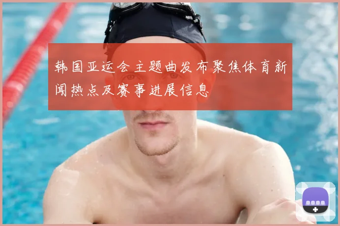 韩国亚运会主题曲发布聚焦体育新闻热点及赛事进展信息