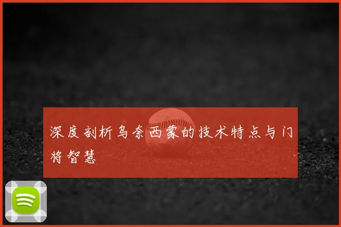 深度剖析乌奈西蒙的技术特点与门将智慧