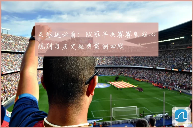 足球迷必看：欧冠半决赛赛制核心规则与历史经典案例回顾