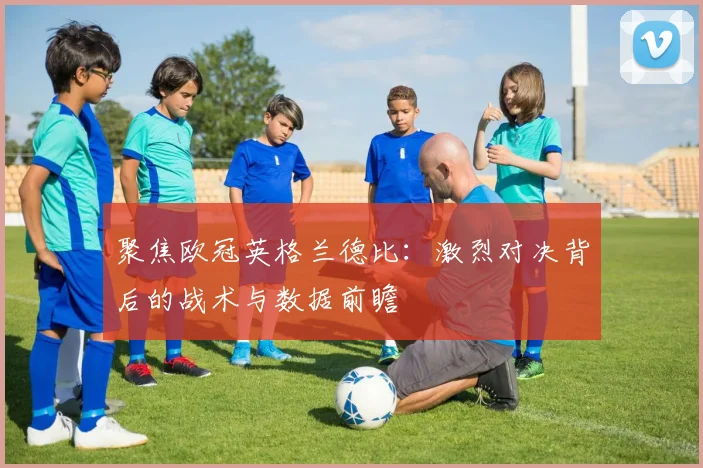 聚焦欧冠英格兰德比：激烈对决背后的战术与数据前瞻
