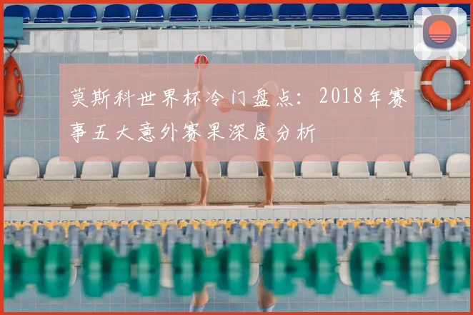 莫斯科世界杯冷门盘点：2018年赛事五大意外赛果深度分析
