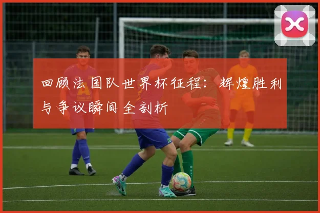 回顾法国队世界杯征程：辉煌胜利与争议瞬间全剖析