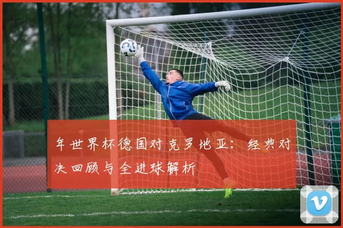 年世界杯德国对克罗地亚：经典对决回顾与全进球解析