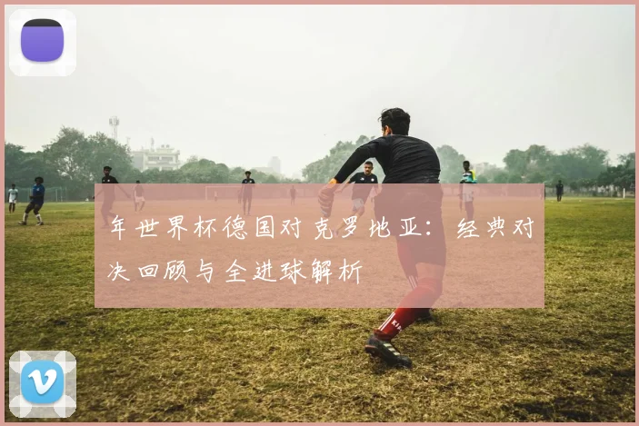 年世界杯德国对克罗地亚：经典对决回顾与全进球解析