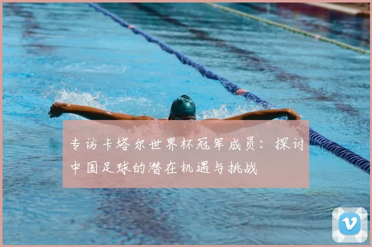 专访卡塔尔世界杯冠军成员：探讨中国足球的潜在机遇与挑战