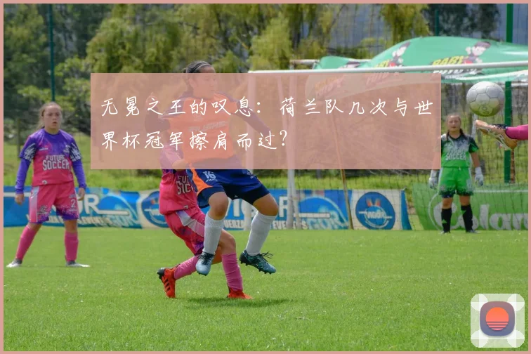 无冕之王的叹息:荷兰队几次与世界杯冠军擦肩而过?