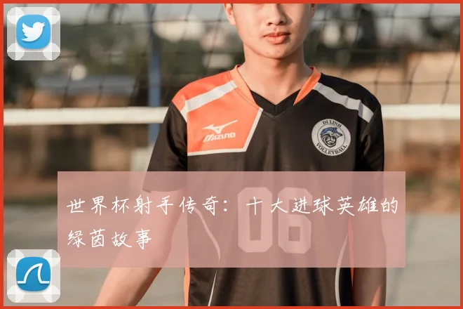 世界杯射手传奇:十大进球英雄的绿茵故事