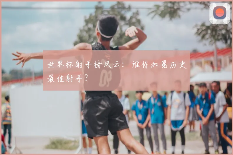 世界杯射手榜风云:谁将加冕历史最佳射手?