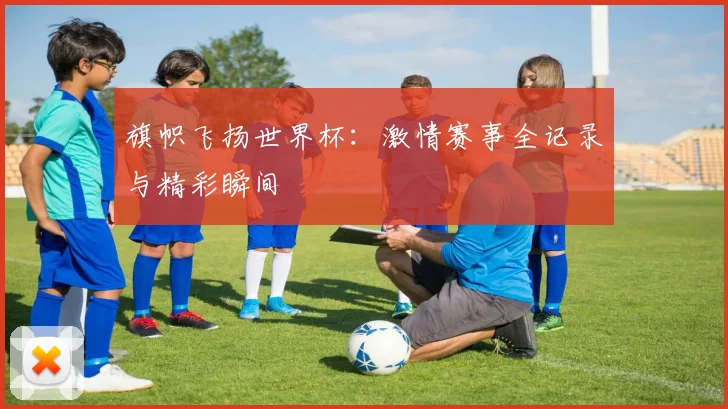 旗帜飞扬世界杯:激情赛事全记录与精彩瞬间
