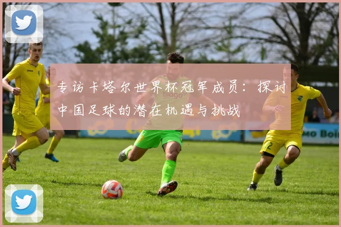 专访卡塔尔世界杯冠军成员：探讨中国足球的潜在机遇与挑战