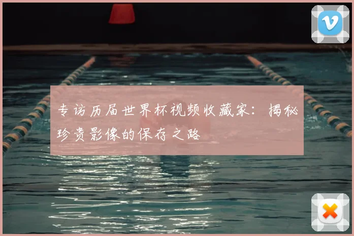 专访历届世界杯视频收藏家：揭秘珍贵影像的保存之路