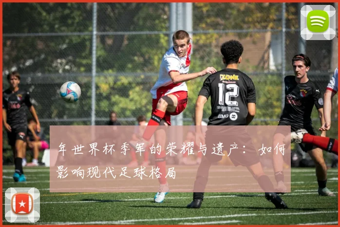 年世界杯季军的荣耀与遗产:如何影响现代足球格局