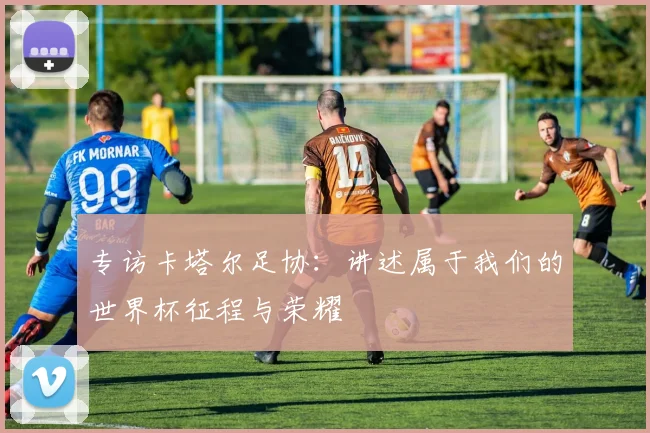 专访卡塔尔足协：讲述属于我们的世界杯征程与荣耀
