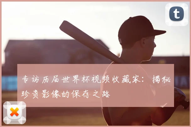 专访历届世界杯视频收藏家：揭秘珍贵影像的保存之路