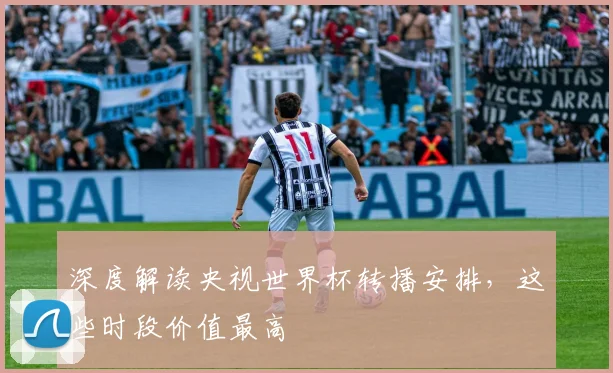 深度解读央视世界杯转播安排，这些时段价值最高